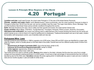 Lesson 4: Principle Wine Regions of the World
4.20 Portugal (continued)
Location and size: south west Europe, As a land mass Portugal is 1/7 the size of the whole Iberian Peninsula.
Climate , weather and major rivers: south (Mediterranean), inland (continental), near the coast (maritime), because no place in
Portugal is further than 150 km from the sea, rain can be a problem near this coast. The major rivers Minho, Douro, Mondego, Tejo
and the Guadiana help temper these various climatic conditions throughout the country.
Soils: Bairrada (limestone and clay), Douro Valley and Dao (granite and schist), the coast (sandy Colores soil).
Grape varieties: Black (Baga, Tinta Roriz, Touriga Nacional, Trincadeira, Periquita), White (Loureiro, Alvarinho, Encruzado).
Viticulture and vinification: the unqiue vine training used is called Ramisco (this involves bending the branch into the sandy soil
where it grows up as a vine so there is no need for grafting and no phylloxera). Tradtional fermentation and use of old casks, modern
fermentation with temperature control, use of stainless steel and new oak.
Portuguese Wine Laws
Portugal revised its wine legislation in 1999 to upgrade a lot of IPR wines, these IPR and DOC wines are identified by a paper sela
(Selo de Origem), which is usually placed on the back label of the bottle. Overall there are four different quality levels of wines from
Portugal;
 Denominacao de Origem Controlada (DOC): this is the top level, similar to AC.
 Indicacao de Proveniencia Regulamentada (IPR): similar to VDQS.
 Vinho regional: regional wine, similar to Vin de Pays.
 Vinho de Mesa: bottom level, table wine.
Two further terms are used to indicate quality, Reserva when stated on the label, indicates that the wine has come from a single
vintage and have passed a tasting panel plus if it a DOC grade, it must have a high percentage of natural alcohol than the minimum
decreed by law for this DOC wine. Garrafeira indicates the wines ageing which is traditionally two years in cask and one in bottle for
reds and six months equally in cask and bottle for white wines.
 