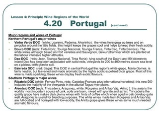 Lesson 4: Principle Wine Regions of the World
4.20 Portugal (continued)
Major regions and wines of Portugal
Northern Portugal’s major wines
 Vinho Verde DOC (white: Loureiro, Paderna, Alvarinho): the vines here grow up trees and on
pergolas around the little fields, this height keeps the grapes cool and helps to keep their fresh acidity.
 Douro DOC (reds: Tinta Roriz, Touriga Nacional, Touriga Franca, Tinta Cao, Tinta Barroca). The
white wines although based on Port varieties and Sauvignon, Gewurtztraminer which are planted at
the labour intensive higher altitudes.
 Dao DOC (reds: Jean, Touriga Nacional, Tinta Roriz): lying south of the Douro and 80 kilometres
inland Dao has long been associated with solid reds, vineyards lie 200 to 400 metres above sea level
on a plateau with granite soil.
 Bairrada DOC (red: Baga): This DOC in central Portugal the region’s white grape, Maria Gomes, is
fairly neutral, but leavened and made aromatic by the highly acidic excellent Bical grape. Most of this
wine is made sparkling, these wines display fresh exotic flavours.
Southern Portugal’s major wines
 Ribatejo DOC (white: Fernao Pires, reds: Castelao Frances plus international varieties): this new DO
includes the majority of the vineyards in the alluvial Tagus river plains.
 Alemtejo DOC (reds: Trincadeira, Aragonez, white: Roupeiro and Antao Vaz, Arinto ): this area is the
world’s most important source of cork, soils are loam, mixed with granite and schist. Trincadeira the
quality grape here makes dark plumy wines with hints of coffee which when aged in oak develop quite
well. Aragonez is useful for blending purposes. The white wines made from Roupeiro and Antao Vaz
are full-bodied and honeyed with low-acidity, the Arinto grape gives these wines some much needed
aromatic flavours.
 