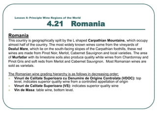 Lesson 4: Principle Wine Regions of the World
4.21 Romania
Romania
This country is geographically spilt by the L shaped Carpathian Mountains, which occupy
almost half of the country. The most widely known wines come from the vineyards of
Dealul Mare, which lie on the south-facing slopes of the Carpathian foothills, these red
wines are made from Pinot Noir, Merlot, Cabernet Sauvignon and local varieties. The area
of Murfatlar with its limestone soils also produce quality white wines from Chardonnay and
Pinot Gris and soft reds from Merlot and Cabernet Sauvignon. Most Romanian wines are
sold as varietals.
The Romanian wine grading hierarchy is as follows in decreasing order;
 Vinuri de Calitate Superioara cu Denumire de Origine Controlata (VDOC): top
level, indicates superior quality wine from a controlled appellation of origin
 Vinuri de Calitate Superioara (VS): indicates superior quality wine
 Vin de Masa: table wine, bottom level.
 