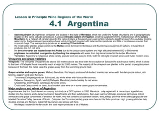 Lesson 4: Principle Wine Regions of the World
4.1 Argentina
 Seventy percent of Argentina’s vineyards are located in the state of Mendoza, which lies under the Andes Mountains and is geographically
located on the same latitude as Morocco. A unique intricate system of irrigation, which is supplied from the melted snows of the Andes
Mountains by a network of canals begun by the native Indians a thousand years ago (which included a legal framework for equitably dividing
water rights, that subsequent generations have luckily inherited) coupled with balanced temperatures and little or no disease ensures that
crops are huge. The average crop produces an amazing 70 hectolitres.
 the most widely planted grape variety is the Malbec once dominant in Bordeaux and flourishing as Auxerrois in Cahors, in Argentina it
produces top rich red wine
 the best vineyards are located near the Andes due to the unique canal system and high altitudes between 600 to 950 metres
 phylloxera is controlled in Argentina by flooding the vineyards with water from big dams located in the Andes Mountains
 Torrontes: Argentina’s indigenous white variety, popular and very easy to drink, both for old-style brownish wines and fruiter modern ones.
Vineyards and grape varieties
Vineyards: The vineyards of Argentina lie above 500 metres above sea level with the exception of Salta (in the sub tropical north), which is close
to the town of Cafayate those vineyards reach a height to 2,000 metres. The majority of the vineyards are planted in the parral, or pergola system
because of the heat, this helps keep the grapes away from the scorching ground heat.
Grape varieties and regions grown: Malbec (Mendoza, Rio Negro) produces full-bodied, bramley red wines with the dark purple colour, rich
tannins, peppery and spicy flavours.
 Torrontes (Cafayate) produces full-bodied, dry white wines with Muscat-like aromas.
 Cabernet Sauvignon, Syrah, Merlot (Cafayate, Mendoza) planted widely for red wines.
 Chardonnay and Viognier (Mendoza) for white wines.
 Criolla and Cereza used for basic, local market table wine or in some cases grape concentrates.
Major regions and wines of Argentina:
Argentina was the first South American country to introduce a DOC system in 1992. Mendoza: only region with a hierarchy of appellations,
divided into five regions and a larger number of departments and then subdivisions. San Juan: warmer climates produces light wines, lots of
vermouths and grape concentrate. Famatina: far north, very hot contains co-operative cellars, the La Rioja province wines although popular are
labelled Famatina Valley because of Spain. Cafayate: the Torrontes (white) grape reins here in this Salta province. High growing altitudes help
develop aromas and flavours. Cabernet Sauvignon also grows well here.
 Rio Negro: located in the far south, this cool region produces a lot of Malbec
 