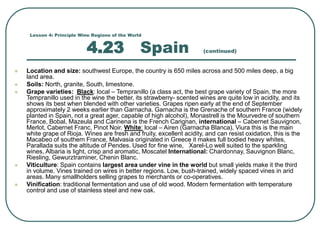 Lesson 4: Principle Wine Regions of the World
4.23 Spain (continued)
 Location and size: southwest Europe, the country is 650 miles across and 500 miles deep, a big
land area.
 Soils: North, granite, South, limestone.
 Grape varieties: Black: local – Tempranillo (a class act, the best grape variety of Spain, the more
Tempranillo used in the wine the better, its strawberry- scented wines are quite low in acidity, and its
shows its best when blended with other varieties. Grapes ripen early at the end of September
approximately 2 weeks earlier than Garnacha. Garnacha is the Grenache of southern France (widely
planted in Spain, not a great ager, capable of high alcohol), Monastrell is the Mourvedre of southern
France, Bobal, Mazeula and Carinena is the French Carignan, international – Cabernet Sauvignon,
Merlot, Cabernet Franc, Pinot Noir. White: local – Airen (Garnacha Blanca), Viura this is the main
white grape of Rioja. Wines are fresh and fruity, excellent acidity, and can resist oxidation, this is the
Macabeo of southern France, Malvasia originated in Greece it makes full bodied heavy whites,
Parallada suits the altitude of Pendes. Used for fine wine, Xarel-Lo well suited to the sparkling
wines, Albaria is light, crisp and aromatic, Moscatel International: Chardonnay, Sauvignon Blanc,
Riesling, Gewurztraminer, Chenin Blanc.
 Viticulture: Spain contains largest area under vine in the world but small yields make it the third
in volume. Vines trained on wires in better regions. Low, bush-trained, widely spaced vines in arid
areas. Many smallholders selling grapes to merchants or co-operatives.
 Vinification: traditional fermentation and use of old wood. Modern fermentation with temperature
control and use of stainless steel and new oak.
 