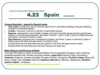 Lesson 4: Principle Wine Regions of the World
4.23 Spain (continued)
Consejo Regulator – ageing for Spanish wines
 Vino Joven: young wine, may or not have spent time in cask before bottling in the year following
vintage for immediate release.
 Crianza: red wines: minimum 6 months in cask before release
 Reserva: selected from vats of better vintages, the cask and bottle ageing duration periods here
depend on the individual producers, red wines: minimum 1 year in cask, 2 years in bottle white and
rose wines: minimum 6 months in cask.
 Gran Reserva: produced only in exceptional vintages, red wines: 2 years in cask and 3 years in
bottle 5 years old white and rose wines: 6 months in cask.
 Usually Reservas and Gran Reservas are aged for more than the legal minimum years.
 Overall white and rose Reservas and Gran reserves are quite rare.
Major Regions and DO wines of Spain
The major DO regions of Spain are grouped together into six geographical regions, each containing
similarities between their climates and grape varieties. Upper Ebro (Navarra, Rioja, Somontano),
Catalonia (Catalonia, Coasters del Segre, Penedes, Priorato, Tarragona), The Duero Valley (Ribera del
Duero, Rueda, Toro), Levante (Valencia), Castilla-La Mancha (La Mancha, Valdepenas), Southern
quarter of Spain – Andalusia.
(chapter 4 – pp. 137-141 detailed DOC explanations for discussion)
 