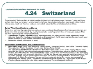 Lesson 4: Principle Wine Regions of the World
4.24 Switzerland
The vineyards of Switzerland are all concentrated and divided into tiny holdings around the country’s lakes and rivers
and are often steep and terraced – unfortunately the high cost of production makes them expensive in relation to their
relative value. Nearly half the wines produced are red, both reds and whites tend to be delicate and fresh.
Swiss Wine Classifications and Laws
Swiss wines are known by regional names relating to grape varieties and qualities as well as to geographical origin. any
Swiss wine, which is not completely dry, must by law carry the words ‘legerement doux or ‘avec sucre residuel’. There
are three significant quality categories as follows;
 Appellation d’Origine Controlee (in locals areas winemakers use either canton or village appellation), others
recognise Crus within the village, or district such as Chablais (Vaud), the AC also recognises the grape variety used
generic indication of origin (roughly compared to Vins de Pays)
 table wines (labelled basically red or white).
Switzerland Wine Regions and Grape varieties
 Major Swiss Wines: Valais (reds: Pinot Noir, Gamay, whites: Chasselas (Fendant), Vaud (white: Chasselas - Dorin),
Geneva (whites: Aligote, Chasselas – Perlan, reds: Gamay), Ticino (Merlot).
 The areas of Vaud and Valais located around the Lake Gevena are the source for the majority of Swiss wines.
Neuchatel and Geneva also contribute substantially, while the Fribourg and Jura vineyards are among Switzerland
smallest. The white Chasselas (known as Fendant in Valais, Dorin in Vaud and Perlan in Geneva) is the main variety,
making light, neutral fresh wines, reds come from Pinot Noir and Gamay; roses under the stylistic appellation of Oeil
de perdrix (partridge eye) are also made from Pinot Noir. The German-speaking districts of Basel, Bern, Aargau,
Graubunden, St Gallen, Schaffhausen, Thurgau and Zurich make reds and whites from the same grapes (but
sometimes under different names – Pinot Noir is also known as Blauburgunder and Clevner), plus Muller-Thurgau
(Riesling x Sylvaner) and others, the Italian-speaking canton of Ticino makes good ripe Merlot.
 