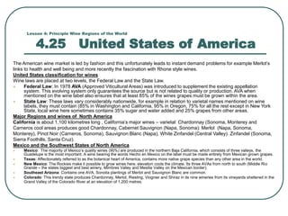 Lesson 4: Principle Wine Regions of the World
4.25 United States of America
The American wine market is led by fashion and this unfortunately leads to instant demand problems for example Merlot’s
links to health and well being and more recently the fascination with Rhone style wines.
United States classification for wines
Wine laws are placed at two levels, the Federal Law and the State Law.
 Federal Law: In 1978 AVA (Approved Viticultural Areas) was introduced to supplement the existing appellation
system. This evolving system only guarantees the source but is not related to quality or production. AVA when
mentioned on the wine label also ensures that at least 85% of the wines grapes must be grown within the area.
 State Law: These laws vary considerably nationwide, for example in relation to varietal names mentioned on wine
labels, they must contain (85% in Washington and California, 95% in Oregon, 75% for all the rest except in New York
State, local wine here sometimes contains 35% sugar and water added and 25% grapes from other areas.
Major Regions and wines of North America
California is about 1,100 kilometres long , California’s major wines – varietal: Chardonnay (Sonoma, Monterey and
Carneros cool areas produces good Chardonnay, Cabernet Sauvignon (Napa, Sonoma): Merlot (Napa, Sonoma,
Monterey), Pinot Noir (Carneros, Sonoma), Sauvignon Blanc (Napa), White Zinfandel (Central Valley). Zinfandel (Sonoma,
Sierra Foothills, Santa Cruz).
Mexico and the Southwest States of North America
 Mexico: The majority of Mexico’s quality wines (90%) are produced in the northern Baja California, which consists of three valleys, the
Guadelupe is the most important. A wine bearing the words Hecho en Mexico on the label must be made entirely from Mexican grown grapes.
 Texas: Affectionately referred to as the botanical heart of America, contains more native grape species than any other area in the world.
 New Mexico: The Rockies make it possible to grow wines here, elevation cools the climate. Its three AVAs from north to south (Middle Rio
Grande – the states biggest and best winery, Mimbres Valley and Mesilla Valley on the Mexican border).
 Southeast Arizona: Contains one AVA, Sonoita plantings of Merlot and Sauvignon Blanc are common.
 Colorado: This trendy state produces Chardonnay, Merlot, Riesling, Viognier and Shiraz in its nine wineries from its vineyards sheltered in the
Grand Valley of the Colorado River at an elevation of 1,200 metres.
 