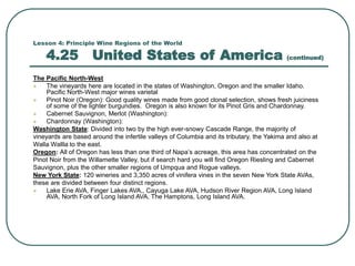 Lesson 4: Principle Wine Regions of the World
4.25 United States of America (continued)
The Pacific North-West
 The vineyards here are located in the states of Washington, Oregon and the smaller Idaho.
Pacific North-West major wines varietal
 Pinot Noir (Oregon): Good quality wines made from good clonal selection, shows fresh juiciness
of some of the lighter burgundies. Oregon is also known for its Pinot Gris and Chardonnay.
 Cabernet Sauvignon, Merlot (Washington):
 Chardonnay (Washington):
Washington State: Divided into two by the high ever-snowy Cascade Range, the majority of
vineyards are based around the infertile valleys of Columbia and its tributary, the Yakima and also at
Walla Wallla to the east.
Oregon: All of Oregon has less than one third of Napa’s acreage, this area has concentrated on the
Pinot Noir from the Willamette Valley, but if search hard you will find Oregon Riesling and Cabernet
Sauvignon, plus the other smaller regions of Umpqua and Rogue valleys.
New York State: 120 wineries and 3,350 acres of vinifera vines in the seven New York State AVAs,
these are divided between four distinct regions.
 Lake Erie AVA, Finger Lakes AVA,, Cayuga Lake AVA, Hudson River Region AVA, Long Island
AVA, North Fork of Long Island AVA, The Hamptons, Long Island AVA.
 