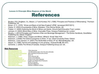 Lesson 4: Principle Wine Regions of the World
References
 Boulton, R.B. Singleton, V.L, Bisson, L.F and Kunkee, R.E .(1996) ‘Principles and Practices of Winemaking’, Thomson
Publishing: UK.
 Brown, S, C. (1978) ‘ Wines and Beers of old New England’ UPNE [accessed 29/07/2011].
 Clarke, O. (2003) Encyclopedia of Wine, Websters, Time Warner Books, UK.
 Fielden, C. (2004) Exploring the World of Wines and Spirits, Wine & Spirit Education Trust, London.
 Johnson, H. (2003) World Atlas of Wine, Chancellor Press, Octopus Publishing Ltd, London.
 Murphy, J. (2013) Principles and Practices of Bar and Beverage Management – The Drinks Handbook, Goodfellow
Publishing Ltd, Oxford: England.
 Robinson, J. (1986) ‘Vines, Grapes and Wines’, Alfred A. Knopf: New York.
 Robinson, J.(2006) The Oxford Companion to Wine, 3rd ed, oxford University Press: Oxford.
 Robinson. J and Johnson, H. (2007) The World Atlas of Wine, 6th ed, Mitchell Beazley: UK.
 Sequin, G. (1986) ‘Terroirs and pedology of vine growing’. Experientia 42, 861-873.
 Schreiner, J. (2005) The Wines of Canada, Octopus Publishing Group Ltd: US.
Web Resources
 www.winespectator.com Wine resources.
 www.eRobertParker.com 130,000 tasting notes, from the wine advocate.
 www.bbr.com/wine-events/school Berry Brothers & Rudd wine school.
 www.winetelevision.com Wine TV.
 www.wineAtlas.net Wine resource site.
 www.winesofbalkans.com Wines of the Balkans.
 www.wineofczechrepublic.cz Wines of the Czech Republic.
 www.englishwineproducers.com English and Welsh Wine Producers.
 www.winesofcanada.com Wines of Canada.
 www.decanter.com Decanter Magazine.
 www.masters-of-wine.org Institute of Masters of Wine.
 