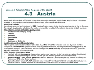Lesson 4: Principle Wine Regions of the World
4.3 Austria
Much of the Austrian wine is consumed locally while Germany is it’s biggest export market. Nno country in Europe has
changed its attitudes and upgraded its standards so much in the past decade as Austria.
Austrian Wine Laws
Completely revamped and introduced in 1993, the classification system for the Austrian wine is similar to that of Germany,
for example chaptalisation is forbidden for quality wines and the wine label information is also similar for both countries.
Classification system for Austrian quality wines.
 Trockenbeernaulese (top level)
 Eiswein
 Ausbruch
 Beerauslese
 Auslese
 Strohwein or Shilfwein.
Austrian Vineyards and Grape Varieties
The vineyards are mainly concentrated to the east of Austria, 85% of the wines are white and dry made from the
indigenous ‘Gruner Veltliner’ (broad variety of flavours) and other varieties, including the noble Riesling (grown for the
quality wines giving dry full bodied wines with ripe peachy fruits), Welschriesling (susceptible to noble rot, produces
excellent sweet wines in southern Austria),
Major Austrian Regions and Wines
 Austria is split into four regions, these regions are the most important for the international markets (listed below),
which are called Weinbauregion, which in turn are split into Weinbaugebiete and districts Grosslage.
 Niederosterreich Lower Austria: Key wines: Wachau, Kamptal, Kremstal using Gruner Veltliner or Riesling and
Weinvieretel DAC using Gruner Vertliner.
 Burgenland: Key wines: BA, TBA, Eisewein using various GV and Burgenland reds using Blaufrankisch, cuvees.
Burgenland lies to the east of Austria on the Hungarian border and produces outstanding sweet wines.
 