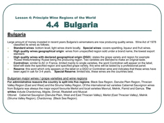 Lesson 4: Principle Wine Regions of the World
4.4 Bulgaria
Bulgaria
Large amount of money invested in recent years Bulgaria’s winemakers are now producing quality wines. Wine Act of 1978
classified its wines as follows;
 Standard wines: bottom level, light wines drank locally, Special wines: covers sparkling, liqueur and fruit wines.
 High quality wines geographical origin: wines from unspecified region sold under a brand name, the lowest export
standard.
 High quality wines with declared geographical origin (DGO): states the grape variety and region for example
‘Russe Welschriesling’ Russe being the producing region. Two varieties are blended to make an original taste.
 Controliran: similar to AC in France, limited mainly to single varieties, the word Controliran will appear on the label,
label will state the specified region and specified grape variety, this wine will be tasted by a professional panel.
 Reserve: this word which only appears on the label on a DGO or Controliran wine and indicates that these wines have
been aged in oak for 3-4 years. Special Reserve: limited lots, these wines are the countries best.
Bulgarian major wines / grape varieties and wine regions
For administrative reasons the country is split into five regions; Black Sea Region, Danube Plain Region, Thracian
Valley Region (East and West) and the Struma Valley Region. Of the international red varieties Cabernet Sauvignon wines
from Bulgaria was always the major export favourite Merlot and local varieties Mavrud, Melnik, Pamid and Gamza. The
whites include Chardonnay, Aligote, Dimiat, Rkatsiteli and Muscat
Ottonel. Cabernet Sauvignon (Danube Plain, West and East Thracian Valley), Merlot (East Thracian Valley), Melnik
(Struma Valley Region), Chardonnay (Black Sea Region).
 