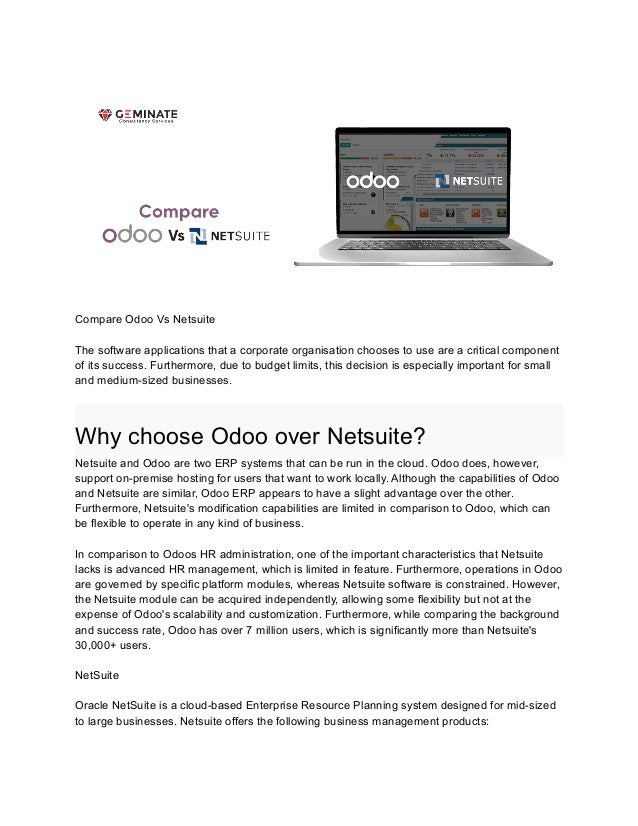 Compare Odoo Vs Netsuite
The software applications that a corporate organisation chooses to use are a critical component
of its success. Furthermore, due to budget limits, this decision is especially important for small
and medium-sized businesses.
Why choose Odoo over Netsuite?
Netsuite and Odoo are two ERP systems that can be run in the cloud. Odoo does, however,
support on-premise hosting for users that want to work locally. Although the capabilities of Odoo
and Netsuite are similar, Odoo ERP appears to have a slight advantage over the other.
Furthermore, Netsuite's modification capabilities are limited in comparison to Odoo, which can
be flexible to operate in any kind of business.
In comparison to Odoos HR administration, one of the important characteristics that Netsuite
lacks is advanced HR management, which is limited in feature. Furthermore, operations in Odoo
are governed by specific platform modules, whereas Netsuite software is constrained. However,
the Netsuite module can be acquired independently, allowing some flexibility but not at the
expense of Odoo's scalability and customization. Furthermore, while comparing the background
and success rate, Odoo has over 7 million users, which is significantly more than Netsuite's
30,000+ users.
NetSuite
Oracle NetSuite is a cloud-based Enterprise Resource Planning system designed for mid-sized
to large businesses. Netsuite offers the following business management products:
 