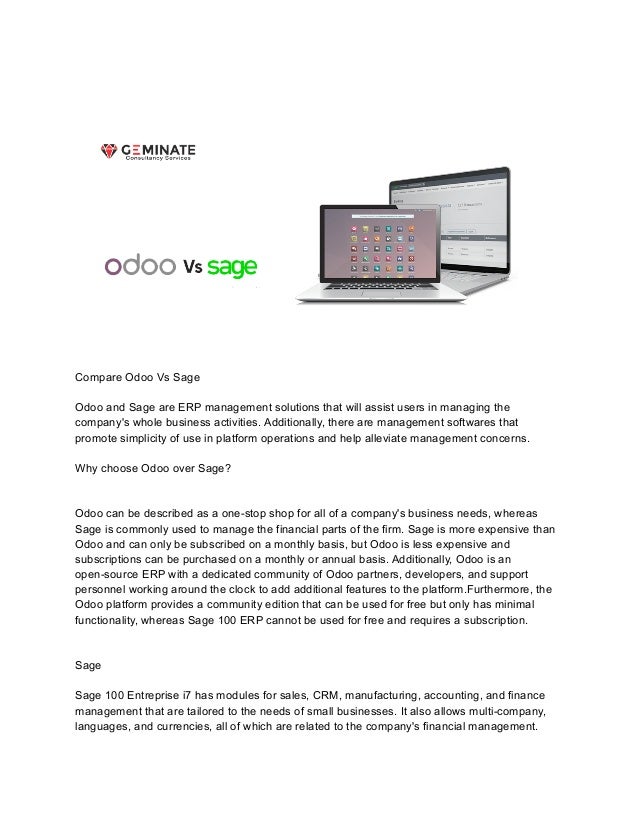 Compare Odoo Vs Sage
Odoo and Sage are ERP management solutions that will assist users in managing the
company's whole business activities. Additionally, there are management softwares that
promote simplicity of use in platform operations and help alleviate management concerns.
Why choose Odoo over Sage?
Odoo can be described as a one-stop shop for all of a company's business needs, whereas
Sage is commonly used to manage the financial parts of the firm. Sage is more expensive than
Odoo and can only be subscribed on a monthly basis, but Odoo is less expensive and
subscriptions can be purchased on a monthly or annual basis. Additionally, Odoo is an
open-source ERP with a dedicated community of Odoo partners, developers, and support
personnel working around the clock to add additional features to the platform.Furthermore, the
Odoo platform provides a community edition that can be used for free but only has minimal
functionality, whereas Sage 100 ERP cannot be used for free and requires a subscription.
Sage
Sage 100 Entreprise i7 has modules for sales, CRM, manufacturing, accounting, and finance
management that are tailored to the needs of small businesses. It also allows multi-company,
languages, and currencies, all of which are related to the company's financial management.
 