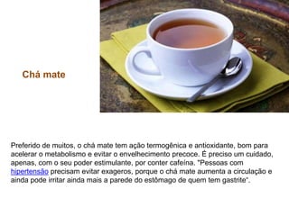 Chá mate Preferido de muitos, o chá mate tem ação termogênica e antioxidante, bom para acelerar o metabolismo e evitar o envelhecimento precoce. É preciso um cuidado, apenas, com o seu poder estimulante, por conter cafeína. "Pessoas com hipertensão precisam evitar exageros, porque o chá mate aumenta a circulação e ainda pode irritar ainda mais a parede do estômago de quem tem gastrite“. 