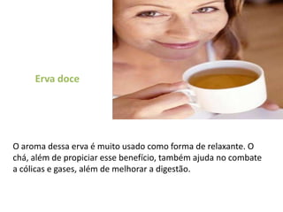 Erva doce O aroma dessa erva é muito usado como forma de relaxante. O chá, além de propiciar esse benefício, também ajuda no combate a cólicas e gases, além de melhorar a digestão. 