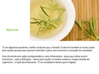 Alecrim"É um digestivo excelente, melhor ainda do que a hortelã. O alecrim também é muito usado para ajudar pessoas que querem controlar o peso, pois aumenta a sensação de saciedade. Esse chá ainda tem ações antipasmódica e anti-inflamatória - boas para cólica renal e menstrual -, ação antifúngica - ótima para ajudar a mandar embora o fungo cândida do organismo - e ação desintoxicante. "É um verdadeiro tônico para o fígado.