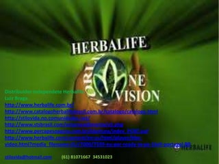 Distribuidor independete Herbalife.Luiz Braga.http://www.herbalife.com.br/http://www.catalogoherbalifebrasil.com.br/catalogo/catalogo.htmlhttp://stilovida.no.comunidades.net/http://www.stsbrasil.com/empreendimento/v5.phphttp://www.percapesoagora.com.br/Abertura/index_PORT.swfhttp://www.herbalife.com/content/en-us/html/player/hbn-video.html?media_filename=EU/7000/7599-eu-por-ready-to-go-16x9-portugal-BB stilovida@hotmail.com (61) 81071667  34531023 