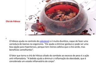Chá de hibiscoOhibisco ajuda no controle do colesterol e é muito diurético, capaz de fazer uma varredura de toxinas no organismo. "Ele ajuda a eliminar gordura e pode ser uma boa opção para hipertensos, porque tem menos cafeína que o chá verde, mas benefícios semelhantes“.Ofator que torna o chá de hibisco aliado do combate ao excesso de peso é a ação anti-inflamatória. "A bebida ajuda a diminuir a inflamação da obesidade, que é considerada um estado inflamatório do corpo“.
