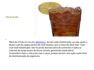 Chá de limãoAlém de a fruta ser rica em vitamina C, ela tem ação alcalinizante, ou seja, ajuda a deixar o pH do sangue dentro do nível alcalino, que é como ele deve ficar. "Com esse nível estabilizado, não há perda desnecessária de nutrientes e todos os sistemas do corpo atuam da forma correta, garantindo saúde plena“.O conselho é fazer o chá junto com a casca, porque ela tem uma ação muito forte de desintoxicação do organismo.  