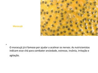 MaracujáO maracujá já é famoso por ajudar a acalmar os nervos. As nutricionistas indicam esse chá para combater ansiedade, estresse, insônia, irritação e agitação.  