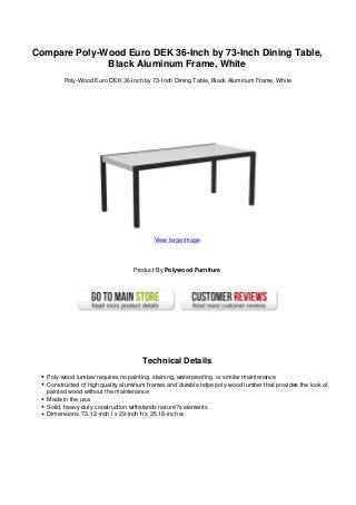 Compare Poly-Wood Euro DEK 36-Inch by 73-Inch Dining Table,
Black Aluminum Frame, White
Poly-Wood Euro DEK 36-Inch by 73-Inch Dining Table, Black Aluminum Frame, White
View large image
Product By Polywood Furniture
Technical Details
Poly-wood lumber requires no painting, staining, waterproofing, or similar maintenance
Constructed of high quality aluminum frames and durable hdpe poly-wood lumber that provides the look of
painted wood without the maintenance
Made in the usa
Solid, heavy-duty construction withstands nature?s elements
Dimensions: 73.12-inch l x 29-inch h x 35.18-inch w
 