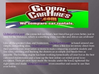 Globalcarhires.com, the connected car-hirer's best friend has got even better, just in
time for the Holidays, which is something every traveller and driver can celebrate!
Like all the greatest ideas and businesses, Globalcarhires.com is based around one
simple, compelling idea. Globalcarhires.com offers a free live inventory direct from
their partners own reservation systems to make comparing available models and
live rates, selecting and booking the chosen car as simple and hassle-free as
possible. The booking engine has been working fantastically all year but as the best
cars need maintenance and a tune-up the best online car-rental portal is no
exception. Their pit-crew have made the tweaks under the hood, tightened the
right parts and made Globalcarhires.com even smoother and easier to use than
ever before.
 