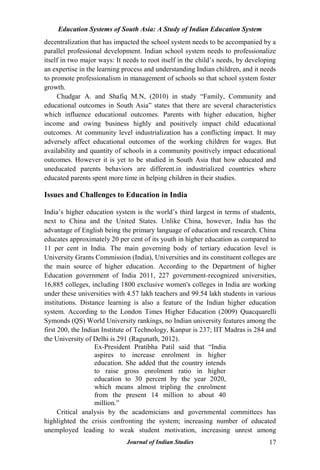 Education Systems of South Asia: A Study of Indian Education System
Journal of Indian Studies 17
decentralization that has impacted the school system needs to be accompanied by a
parallel professional development. Indian school system needs to professionalize
itself in two major ways: It needs to root itself in the child‟s needs, by developing
an expertise in the learning process and understanding Indian children, and it needs
to promote professionalism in management of schools so that school system foster
growth.
Chudgar A. and Shafiq M.N, (2010) in study “Family, Community and
educational outcomes in South Asia” states that there are several characteristics
which influence educational outcomes. Parents with higher education, higher
income and owing business highly and positively impact child educational
outcomes. At community level industrialization has a conflicting impact. It may
adversely affect educational outcomes of the working children for wages. But
availability and quantity of schools in a community positively impact educational
outcomes. However it is yet to be studied in South Asia that how educated and
uneducated parents behaviors are different.in industrialized countries where
educated parents spent more time in helping children in their studies.
Issues and Challenges to Education in India
India‟s higher education system is the world‟s third largest in terms of students,
next to China and the United States. Unlike China, however, India has the
advantage of English being the primary language of education and research. China
educates approximately 20 per cent of its youth in higher education as compared to
11 per cent in India. The main governing body of tertiary education level is
University Grants Commission (India), Universities and its constituent colleges are
the main source of higher education. According to the Department of higher
Education government of India 2011, 227 government-recognized universities,
16,885 colleges, including 1800 exclusive women's colleges in India are working
under these universities with 4.57 lakh teachers and 99.54 lakh students in various
institutions. Distance learning is also a feature of the Indian higher education
system. According to the London Times Higher Education (2009) Quacquarelli
Symonds (QS) World University rankings, no Indian university features among the
first 200, the Indian Institute of Technology, Kanpur is 237; IIT Madras is 284 and
the University of Delhi is 291 (Ragunath, 2012).
Ex-President Pratibha Patil said that “India
aspires to increase enrolment in higher
education. She added that the country intends
to raise gross enrolment ratio in higher
education to 30 percent by the year 2020,
which means almost tripling the enrolment
from the present 14 million to about 40
million.”
Critical analysis by the academicians and governmental committees has
highlighted the crisis confronting the system; increasing number of educated
unemployed leading to weak student motivation, increasing unrest among
 