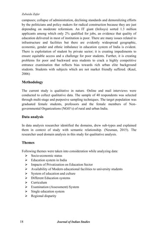 Zubaida Zafar
18 Journal of Indian Studies
campuses; collapse of administration, declining standards and demoralizing efforts
by the politicians and policy makers for radical construction because they are just
depending on moderate reformism. An IT giant (Infosys) sorted 1.3 million
applicants among which only 2% qualified for jobs, an evidence that quality of
education delivered in most of institution is poor. There are many issues related to
infrastructure and facilities but there are evidently widespread geographic,
economic, gender and ethnic imbalance in education system of India is evident.
There is exploitation of student by private sector; it is creating impediments to
ensure equitable access and a challenge for poor students. Further, it is creating
problems for poor and backward area students to crack a highly competitive
entrance examination that reflects bias towards rich urban elite background
students. Students with subjects which are not market friendly suffered. (Kaul,
2006)
Methodology
The current study is qualitative in nature. Online and mail interviews were
conducted to collect qualitative data. The sample of 40 respondents was selected
through multi-stage and purposive sampling techniques. The target population was
graduated female students, professors and the female members of Non-
governmental Organizations (NGO‟s) of rural and urban India.
Data analysis
In data analysis researcher identified the domains, drew sub-types and explained
them in context of study with semantic relationship. (Neuman, 2015). The
researcher used domain analysis in this study for qualitative analysis.
Themes
Following themes were taken into consideration while analyzing data:
 Socio-economic status
 Education system in India
 Impacts of Privatization on Education Sector
 Availability of Modern educational facilities to university students
 System of education and culture
 Different Education systems
 Curriculum
 Examination (Assessment) System
 Single education system
 Regional disparity
 