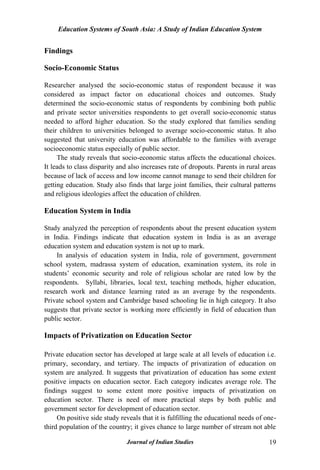 Education Systems of South Asia: A Study of Indian Education System
Journal of Indian Studies 19
Findings
Socio-Economic Status
Researcher analysed the socio-economic status of respondent because it was
considered as impact factor on educational choices and outcomes. Study
determined the socio-economic status of respondents by combining both public
and private sector universities respondents to get overall socio-economic status
needed to afford higher education. So the study explored that families sending
their children to universities belonged to average socio-economic status. It also
suggested that university education was affordable to the families with average
socioeconomic status especially of public sector.
The study reveals that socio-economic status affects the educational choices.
It leads to class disparity and also increases rate of dropouts. Parents in rural areas
because of lack of access and low income cannot manage to send their children for
getting education. Study also finds that large joint families, their cultural patterns
and religious ideologies affect the education of children.
Education System in India
Study analyzed the perception of respondents about the present education system
in India. Findings indicate that education system in India is as an average
education system and education system is not up to mark.
In analysis of education system in India, role of government, government
school system, madrassa system of education, examination system, its role in
students‟ economic security and role of religious scholar are rated low by the
respondents. Syllabi, libraries, local text, teaching methods, higher education,
research work and distance learning rated as an average by the respondents.
Private school system and Cambridge based schooling lie in high category. It also
suggests that private sector is working more efficiently in field of education than
public sector.
Impacts of Privatization on Education Sector
Private education sector has developed at large scale at all levels of education i.e.
primary, secondary, and tertiary. The impacts of privatization of education on
system are analyzed. It suggests that privatization of education has some extent
positive impacts on education sector. Each category indicates average role. The
findings suggest to some extent more positive impacts of privatization on
education sector. There is need of more practical steps by both public and
government sector for development of education sector.
On positive side study reveals that it is fulfilling the educational needs of one-
third population of the country; it gives chance to large number of stream not able
 