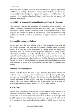 Zubaida Zafar
20 Journal of Indian Studies
to achieve merit for higher education. Study also reveals its negative impacts that
self-finance is creating a bad attitude among students that they can buy it by
money and thus education became expensive. It is giving no moral training to the
students. It is creating educational disparity and increasing the quantity of
educated unemployed.
Availability of Modern Educational Facilities to University Students
The researcher analysed the perception of respondents about availability of
modern educational facilities to university students in India. Study indicates that
students are satisfied with the facilities available to them in universities. It also
suggests that facilities are provided but the faulty system of examination and
syllabus etc. should be focused by authorities to improve education system of
India.
System of Education and Culture
Present study states that India is in dire need of indigenous education system. All
the policies, planning‟s and especially professional education should be home-
grown. It is important for the development of country. Study also reveals that
education based on culture provides purposeful education. In every society
educational foundation lies in the cultural values so the education should be
culturally sensitive education. Study also finds that education provided in India is
adequate to sustain cultural values but it is not fulfilling the developmental needs,
because low level of technical education, commercialization of education system
and institution of media are creating gap between education, development and
culture.
Different Education Systems
Present study has found that there is huge difference between the students of
different education systems, such as difference of way of thinking, life style,
exposure and practical life skills. And the students from elite Cambridge based
schools are having all these abilities better than the students of other education
system. The most obvious differences are in personality but all systems of
education are producing passive students with lecture based learning.
Curriculum
Present study reveals that the curriculum offered is overburdened because it is
irrelevant. Curriculum offers very low engagement of students and it is
inconsistent with interest and career of students. It should be more open and
flexible at primary level and interesting to attract and trap students. At school level
it is important to learn and understand everything in initial stage to build an
 