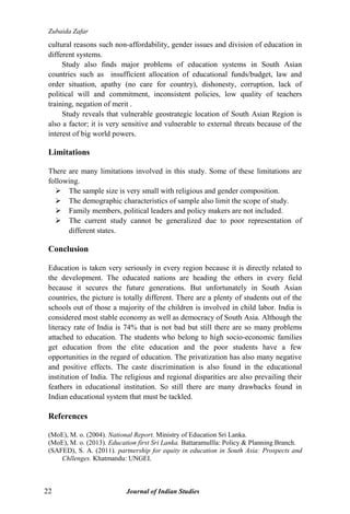Zubaida Zafar
22 Journal of Indian Studies
cultural reasons such non-affordability, gender issues and division of education in
different systems.
Study also finds major problems of education systems in South Asian
countries such as insufficient allocation of educational funds/budget, law and
order situation, apathy (no care for country), dishonesty, corruption, lack of
political will and commitment, inconsistent policies, low quality of teachers
training, negation of merit .
Study reveals that vulnerable geostrategic location of South Asian Region is
also a factor; it is very sensitive and vulnerable to external threats because of the
interest of big world powers.
Limitations
There are many limitations involved in this study. Some of these limitations are
following.
 The sample size is very small with religious and gender composition.
 The demographic characteristics of sample also limit the scope of study.
 Family members, political leaders and policy makers are not included.
 The current study cannot be generalized due to poor representation of
different states.
Conclusion
Education is taken very seriously in every region because it is directly related to
the development. The educated nations are heading the others in every field
because it secures the future generations. But unfortunately in South Asian
countries, the picture is totally different. There are a plenty of students out of the
schools out of those a majority of the children is involved in child labor. India is
considered most stable economy as well as democracy of South Asia. Although the
literacy rate of India is 74% that is not bad but still there are so many problems
attached to education. The students who belong to high socio-economic families
get education from the elite education and the poor students have a few
opportunities in the regard of education. The privatization has also many negative
and positive effects. The caste discrimination is also found in the educational
institution of India. The religious and regional disparities are also prevailing their
feathers in educational institution. So still there are many drawbacks found in
Indian educational system that must be tackled.
References
(MoE), M. o. (2004). National Report. Ministry of Education Sri Lanka.
(MoE), M. o. (2013). Education first Sri Lanka. Battaramullla: Policy & Planning Branch.
(SAFED), S. A. (2011). partnership for equity in education in South Asia: Prospects and
Chllenges. Khatmandu: UNGEI.
 