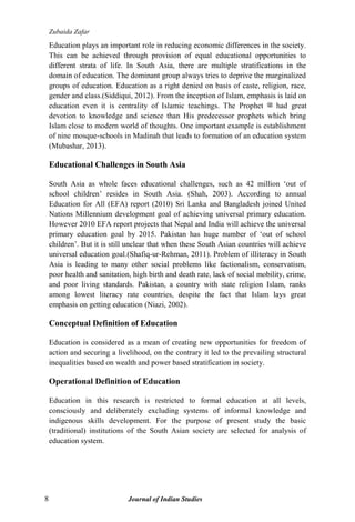 Zubaida Zafar
8 Journal of Indian Studies
Education plays an important role in reducing economic differences in the society.
This can be achieved through provision of equal educational opportunities to
different strata of life. In South Asia, there are multiple stratifications in the
domain of education. The dominant group always tries to deprive the marginalized
groups of education. Education as a right denied on basis of caste, religion, race,
gender and class.(Siddiqui, 2012). From the inception of Islam, emphasis is laid on
education even it is centrality of Islamic teachings. The Prophet ‫ﷺ‬ had great
devotion to knowledge and science than His predecessor prophets which bring
Islam close to modern world of thoughts. One important example is establishment
of nine mosque-schools in Madinah that leads to formation of an education system
(Mubashar, 2013).
Educational Challenges in South Asia
South Asia as whole faces educational challenges, such as 42 million „out of
school children‟ resides in South Asia. (Shah, 2003). According to annual
Education for All (EFA) report (2010) Sri Lanka and Bangladesh joined United
Nations Millennium development goal of achieving universal primary education.
However 2010 EFA report projects that Nepal and India will achieve the universal
primary education goal by 2015. Pakistan has huge number of „out of school
children‟. But it is still unclear that when these South Asian countries will achieve
universal education goal.(Shafiq-ur-Rehman, 2011). Problem of illiteracy in South
Asia is leading to many other social problems like factionalism, conservatism,
poor health and sanitation, high birth and death rate, lack of social mobility, crime,
and poor living standards. Pakistan, a country with state religion Islam, ranks
among lowest literacy rate countries, despite the fact that Islam lays great
emphasis on getting education (Niazi, 2002).
Conceptual Definition of Education
Education is considered as a mean of creating new opportunities for freedom of
action and securing a livelihood, on the contrary it led to the prevailing structural
inequalities based on wealth and power based stratification in society.
Operational Definition of Education
Education in this research is restricted to formal education at all levels,
consciously and deliberately excluding systems of informal knowledge and
indigenous skills development. For the purpose of present study the basic
(traditional) institutions of the South Asian society are selected for analysis of
education system.
 