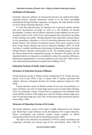 Education Systems of South Asia: A Study of Indian Education System
Journal of Indian Studies 9
Institution of Education
Generally, education embraces all instructional activities: the random knowledge-
imparting activity; informal instructions carried on in the home, knowledge
disseminated through literature, magazines, newspapers, the radio and the cinema
as well as formal schooling (Panunzio, 1939).
It is fact that education plays an important role in physical, mental, spiritual
and social development of people as wells as is the backbone of national
development. Countries with an effective education system happen to be the socio-
economic leaders of the world. Every nation prepares their generations according
to their ideology and culture. Through education they impart their national legacy
to next generations. Education is a tool of converting population from burden to
human resource. The structure of education system varies across countries on the
basis of age criteria, duration and levels of education (Siddiqui, 2007). In South
Asia there is multiple stratification in the domain of education; realizing the potent
linkage between education and prospects in life. The dominant group in society
has always deprived the marginalized groups of education; this points that the
important objective of education is considered to reduce the economic differences.
Educational marginalization is not just confined to caste and color. There exists a
clear educational discrimination on gender basis (Siddiqui, 2012).
Education Systems of South Asian Countries
Structure of Education System of Bhutan
Formal education system in Bhutan started in beginning of 20th
century but grew
slowly. Even in late 1950‟s it had 11 schools with 17 teachers and about 440
students. However subsequent decades led towards expansion (Ugyen & Cokl,
2010).
Formal education system of Bhutan consists of one year of pre-primary, six
years of primary, two years of junior high and two years of senior high schooling.
There are community schools evolved from an experiment with Extended Class
rooms (ECRs) started in 1986 taught up to class III. Primary schools taught up to
class VI and junior high up to class VIII. All the junior high schools have primary
classes (Bray, 1996).
Structure of Education System of Sri Lanka
The formal education system of Sri Lanka is highly influenced by the colonial
past. British had a major influence on the development of Sri Lankan education.
School examinations and curricula content remain modeled on British
Examinations (GCE O-levels &A-levels).(National report, 2004)
The right to free education was enriched in 1978 Sri Lankan Constitution and
compulsory schooling was between ages of five and fourteen. Since 1985 till
 