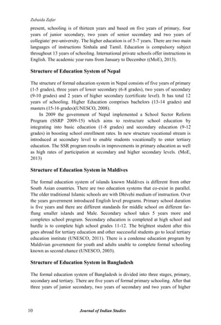 Zubaida Zafar
10 Journal of Indian Studies
present, schooling is of thirteen years and based on five years of primary, four
years of junior secondary, two years of senior secondary and two years of
collegiate/ pre-university. The higher education is of 5-7 years. There are two main
languages of instructions Sinhala and Tamil. Education is compulsory subject
throughout 13 years of schooling. International private schools offer instructions in
English. The academic year runs from January to December ((MoE), 2013).
Structure of Education System of Nepal
The structure of formal education system in Nepal consists of five years of primary
(1-5 grades), three years of lower secondary (6-8 grades), two years of secondary
(9-10 grades) and 2 years of higher secondary (certificate level). It has total 12
years of schooling. Higher Education comprises bachelors (13-14 grades) and
masters (15-16 grades)(UNESCO, 2008).
In 2009 the government of Nepal implemented a School Sector Reform
Program (SSRP 2009-15) which aims to restructure school education by
integrating into basic education (1-8 grades) and secondary education (9-12
grades) in boosting school enrollment rates. In new structure vocational stream is
introduced at secondary level to enable students vocationally to enter tertiary
education. The SSR program results in improvements in primary education as well
as high rates of participation at secondary and higher secondary levels. (MoE,
2013)
Structure of Education System in Maldives
The formal education system of islands known Maldives is different from other
South Asian countries. There are two education systems that co-exist in parallel.
The older traditional Islamic schools are with Dhivehi medium of instruction. Over
the years government introduced English level programs. Primary school duration
is five years and there are different standards for middle school on different far-
flung smaller islands and Male. Secondary school takes 5 years more and
completes school program. Secondary education is completed at high school and
hurdle is to complete high school grades 11-12. The brightest student after this
goes abroad for tertiary education and other successful students go to local tertiary
education institute (UNESCO, 2011). There is a condense education program by
Maldivian government for youth and adults unable to complete formal schooling
known as second chance (UNESCO, 2003).
Structure of Education System in Bangladesh
The formal education system of Bangladesh is divided into three stages, primary,
secondary and tertiary. There are five years of formal primary schooling. After that
three years of junior secondary, two years of secondary and two years of higher
 