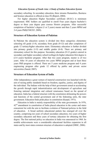 Education Systems of South Asia: A Study of Indian Education System
Journal of Indian Studies 11
secondary schooling. In secondary education, three streams Humanities, Business
and Science education is offered at class IX (Report, 2004).
For higher education Higher Secondary certificate (H.S.C) is minimum
requirement. HSC holders are qualified to enroll Four years degree bachelor‟s
degree or three year degree pass courses Honors programs. After successful
completion of bachelor‟s degree (1 or 2 years) master and then 2 years MPhil and
3-4 years PhD(UNICEF, 2009).
Structure of Education System of Pakistan
In Pakistan the education system is divided into three categories; elementary
schooling till grade (1-8), secondary from grade (9-12) and after completion of
grade 12 tertiary/higher education starts. Elementary education is further divided
into primary grades (1-5) and middle grades (6-8). There are primary and
elementary school for this purpose. Secondary education (9-12 grades) catered in
secondary and higher secondary school (college).In higher education first degree is
(2-4 years) bachelor program. After that two years program, master is of two
years. After 16 years of education two years MPhil program and at least three
years PhD program is offered. There are 5 years medicine program and 4 years
engineering program after grade 12 offered by public and private sector
universities (Saeed, 2007).
Structure of Education System of India
After independence a great venture of material construction was launched with the
aim of raising public standards based on freedom, equality, justice, and dignity of
the individual. The Indians with the help of their government aimed at accelerating
the growth through rapid industrialization and development of agriculture and
fostering national integration and cultural renaissance based on the spread of
education. India has a federal structure with the constitution delineating the powers
and functions of the central government and of the federating units, the state
government. Education finds pride place in constitution (Karpal, 1971).
Education in India is mainly responsibility of the state governments. In 1976,
42nd
amendment in constitution of India placed education in the center and states
concurrent list with the aim to facilitate evolution of National policies in the field
of education. A broad uniform educational pattern has emerged all over the
country, comprising ten years of school secondary education, two years of higher
secondary education and three years of tertiary education for obtaining the first
degree. The first national policy on education in India was announced in 1968. Its
notable achievements were a considerable educational facilities expansion in all
states and by most states common structure of education is adopted (NRIC, 2006).
 