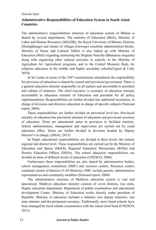 Zubaida Zafar
12 Journal of Indian Studies
Administrative Responsibilities of Education System in South Asian
Countries
The administrative responsibilities structure of education system of Bhutan is
shared by several departments. The ministry of Education (MoE), Ministry of
Labor and Human Resources (MoLHR), the Royal University of Bhutan, Districts
(Dzongkhangs) and cluster of villages (Gewogs) constitute administration blocks.
Ministry of Home and Cultural Affairs is also linked up with Ministry of
Education (MoE) regarding instructing the Driglam Namzha (Bhutanese etiquette)
along with organizing other cultural activities in schools, to the Ministry of
Agriculture for Agricultural programs, and to the Central Monastic Body for
religious education in the middle and higher secondary schools(Ugyen & Cokl,
2010).
In Sri Lanka in terms of the 1987 constitutional amendment the responsibility
for provision of education is shared by central and provincial government. There is
a general education minister responsible on all matters and answerable to president
and cabinet of ministers. The chief executive is secretary of education ministry
accountable to education minister of Education and president for all policy
implementations. Responsibilities are further divided into additional secretaries, in
charge of divisions and directors education in charge of specific subjects (National
report, 2004).
These responsibilities are further divided on provincial level too. Provincial
ministry of education has provincial minister of education and provincial secretary
of education. There are educational zones in provinces to facilitate ministry.
School administration, management and supervision are carried out by zonal
education office. Zones are further divided in divisions headed by Deputy
Director‟s in charge. ((MoE), 2013)
In Nepal, educational responsibilities are divided in three levels, the central,
regional and district level. These responsibilities are carried out by the Ministry of
Education and Sports (MoES), Regional Education Directorates (REDs) and
District Education Offices (DEOs). The school education responsibilities are
divided on basis of different levels of education (UNESCO, 2008).
Furthermore these responsibilities are also shared by administrative bodies,
school management committees (SMC) and resource centers. Resource centers
constitute cluster of districts (5-30 Districts). SMC include parents, administrative
representatives and community members (National report, 2004).
The administrative structure of Maldives education system is vast and
specialized. Maldives education ministry consists of seven districts, two units,
Higher education department, Department of public examination and educational
development Centre. Ministry of Education works directly under president of
Republic. Ministry of education includes a minister, two deputy ministers, one
state minister and the permanent secretary. Traditionally most island schools have
been managed by local islands communities with the island chief head (UNESCO,
2011).
 