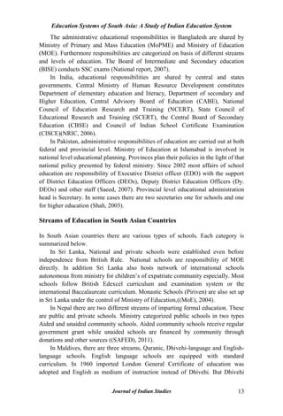 Education Systems of South Asia: A Study of Indian Education System
Journal of Indian Studies 13
The administrative educational responsibilities in Bangladesh are shared by
Ministry of Primary and Mass Education (MoPME) and Ministry of Education
(MOE). Furthermore responsibilities are categorized on basis of different streams
and levels of education. The Board of Intermediate and Secondary education
(BISE) conducts SSC exams (National report, 2007).
In India, educational responsibilities are shared by central and states
governments. Central Ministry of Human Resource Development constitutes
Department of elementary education and literacy, Department of secondary and
Higher Education, Central Advisory Board of Education (CABE), National
Council of Education Research and Training (NCERT), State Council of
Educational Research and Training (SCERT), the Central Board of Secondary
Education (CBSE) and Council of Indian School Certificate Examination
(CISCE)(NRIC, 2006).
In Pakistan, administrative responsibilities of education are carried out at both
federal and provincial level. Ministry of Education at Islamabad is involved in
national level educational planning. Provinces plan their policies in the light of that
national policy presented by federal ministry. Since 2002 most affairs of school
education are responsibility of Executive District officer (EDO) with the support
of District Education Officers (DEOs), Deputy District Education Officers (Dy.
DEOs) and other staff (Saeed, 2007). Provincial level educational administration
head is Secretary. In some cases there are two secretaries one for schools and one
for higher education (Shah, 2003).
Streams of Education in South Asian Countries
In South Asian countries there are various types of schools. Each category is
summarized below.
In Sri Lanka, National and private schools were established even before
independence from British Rule. National schools are responsibility of MOE
directly. In addition Sri Lanka also hosts network of international schools
autonomous from ministry for children‟s of expatriate community especially. Most
schools follow British Edexcel curriculum and examination system or the
international Baccalaureate curriculum. Monastic Schools (Piriven) are also set up
in Sri Lanka under the control of Ministry of Education,((MoE), 2004).
In Nepal there are two different streams of imparting formal education. These
are public and private schools. Ministry categorized public schools in two types
Aided and unaided community schools. Aided community schools receive regular
government grant while unaided schools are financed by community through
donations and other sources ((SAFED), 2011).
In Maldives, there are three streams, Quranic, Dhivehi-language and English-
language schools. English language schools are equipped with standard
curriculum. In 1960 imported London General Certificate of education was
adopted and English as medium of instruction instead of Dhivehi. But Dhivehi
 