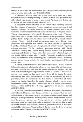 Zubaida Zafar
14 Journal of Indian Studies
medium exists in Male. Maktab education is still provided but community, private
and government schools also exist (UNESCO, 2006).
In India there are three educational streams, government, aided and private.
Government schools are responsibility of central, state or local government but
aided schools receive grant as an aid by government. Private sector is divided into
recognized and unrecognized schools (Ganguly, 2013).
In Bangladesh primary education has two streams while secondary education
has three streams of education. Primary educational streams are general and
madrassa education. Secondary education has general, madrassa and technical-
vocational education streams but have additional emphasize on religious studies.
There are three main types of primary level institutions in the country. These are
government schools (owned, funded and managed by the government), partially
publicly funded nongovernment schools and wholly privately funded primary
schools. Privately funded school encompasses many types. Firstly, Non-
government non-registered with MoPME but under process of registration;
Secondly, ebtadayee Madrassah (Non-government primary institute imparting
religious education; Thirdly, ebtadayee Madrassah attached with Dakhli
Madrassah; Fourthly NGO school, Fifthly Satellite schools (Non-government
containing grade 1 and 2 in villages where there is no primary school, after grade 2
join nearest village primary school), Sixthly Community schools (one-teacher
School run and funded by the community) and Experimental schools (attached to
primary teacher training institutes for trainee teachers teaching practice)(National
report, 2004).
In Bhutan, there are two basic main streams of education. Firstly, Monastic
Schools, the education of monastic schools is very much different than secular
education; students spent their time in learning prayers and scripture, arts and
crafts that are need of practical performance of rituals. Students of these schools
are known as monks and held great respect. It is still in demand by public
especially by poor family because of free facilities and because they are paid for
performing rituals for community and this income is contribution of monks
towards the family. Secondly, the secular education schools with the largest
enrolment of student‟s are found. Thirdly there are local schools or community
learning centers (CLCs) for self-study opportunities to advance learning
(UNESCO, 2009).
In Pakistan, there are three streams of education: State sector, Private sector
and Madrassah. State schools are the responsibility of government. There are many
sub-categories of this stream, such as government schools (owned, funded and
managed by the government), partially publicly funded nongovernment schools
(semi-Government schools) etc. Private schools are privately funded and
encompass many types such as non-elite schools and Elite schools. Elite schools
involved Cambridge base education. Madrassah system of education in Pakistan is
controlled by independent Madrassah boards that have been developed by various
religious schools of thought in the country (UNESCO, 2009).
 