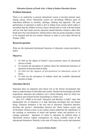 Education Systems of South Asia: A Study of Indian Education System
Journal of Indian Studies 15
Problem Statement
There is no uniformity in present educational system to develop national unity
among citizen, divers educational system are developing different types of
individuals different in morality, ideology, thinking and approach. The poor
performance of education in India is due to Indian Caste system which makes it
incumbent that the children of lower classes should learn to work with their hands
and not with their heads and the education should therefore reinforce rather than
break down the caste distinction. Indians believe that one group of people is meant
to be educated and the rest remains illiterate in order to serve them (Weiner &
Noman, 1996).
Research question
What are the dominated institutional functions of education system prevailed in
India?
Objectives
1. To find out the impact of family‟s socio-economic status on educational
choices in India.
2. To examine the perception of students about the institutional functions of
education system prevailed in India.
3. To find out the impacts of privatization on education sector of
India.
4. To find out the perception of students about the available educational
facilities in India.
Literature Review
Education plays an important and critical role in the holistic development that
leads to empowerment of individual and country. Besides the knowledge and skills
acquisitions, education also enhances one‟s critical thinking skills by which one
can analyze and evaluate his/her surroundings in a better way.
Rao, D.T. (2000) in his book “Education and Morality in India” states that
fundamental aim of education is to help individual developed into real human
being. Character formation is the true end of education. Education therefore
develops the person‟s relationships between the whole human society and
environment. Human society in any culture cannot undermine the significance of
the teaching or inculcation of moral and spiritual values and practices to its
younger generation. Ignorance of values in education by political states in
educational policies reaped consequences by facing troubled youth of the
educational institutions. Morality is the code of living in the society and education
 