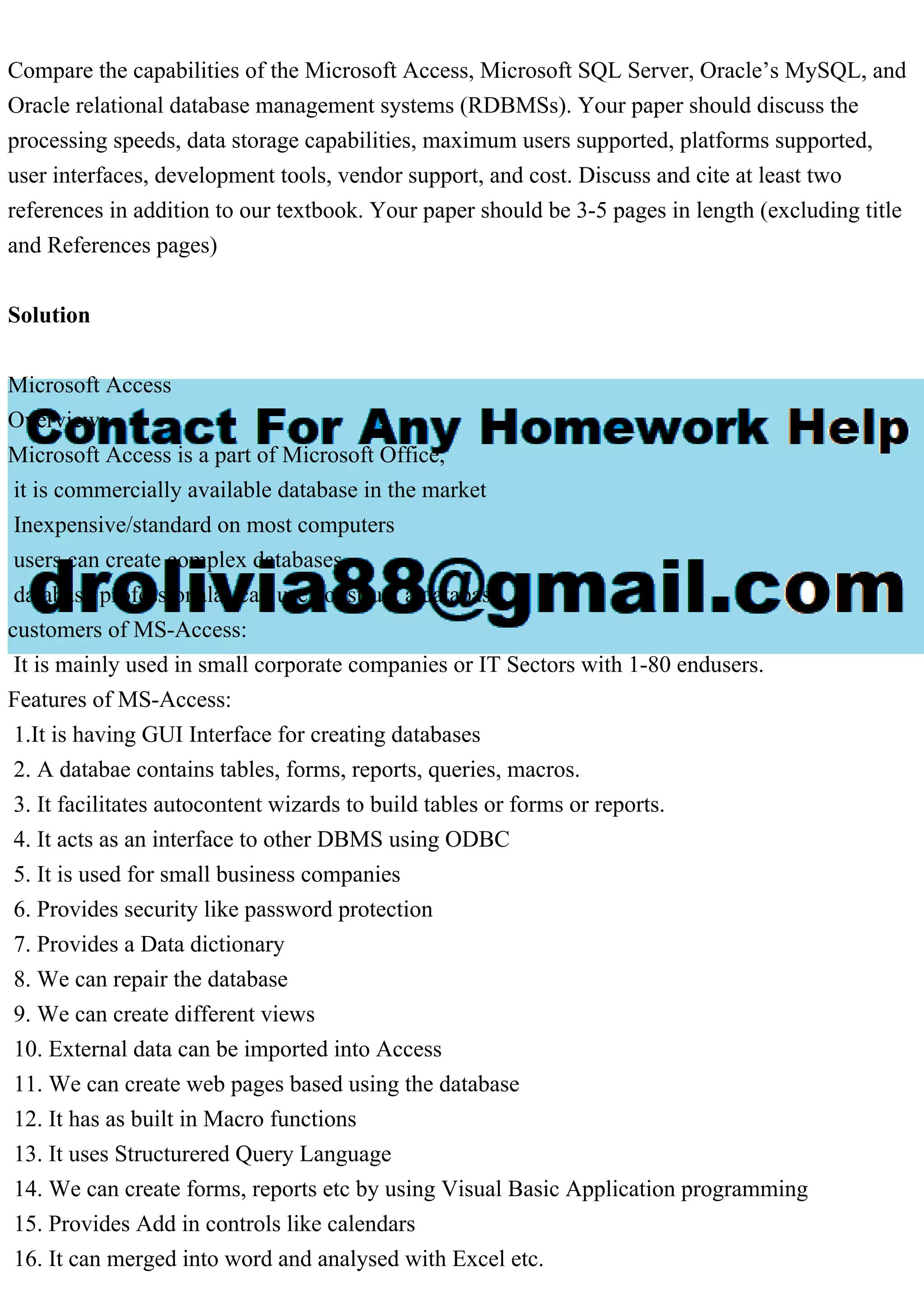 Compare the capabilities of the Microsoft Access, Microsoft SQL Server, Oracle’s MySQL, and Oracle relational database management systems (RDBMSs). Your paper should discuss the processing speeds, data storage capabilities, maximum users supported, platforms supported, user interfaces, development tools, vendor support, and cost. Discuss and cite at least two references in addition to our textbook. Your paper should be 3-5 pages in length (excluding title and References pages) Solution Microsoft Access Overview: Microsoft Access is a part of Microsoft Office, it is commercially available database in the market Inexpensive/standard on most computers users can create complex databases database professionalas can use construct a database customers of MS-Access: It is mainly used in small corporate companies or IT Sectors with 1-80 endusers. Features of MS-Access: 1.It is having GUI Interface for creating databases 2. A databae contains tables, forms, reports, queries, macros. 3. It facilitates autocontent wizards to build tables or forms or reports. 4. It acts as an interface to other DBMS using ODBC 5. It is used for small business companies 6. Provides security like password protection 7. Provides a Data dictionary 8. We can repair the database 9. We can create different views 10. External data can be imported into Access 11. We can create web pages based using the database 12. It has as built in Macro functions 13. It uses Structurered Query Language 14. We can create forms, reports etc by using Visual Basic Application programming 15. Provides Add in controls like calendars 16. It can merged into word and analysed with Excel etc. 