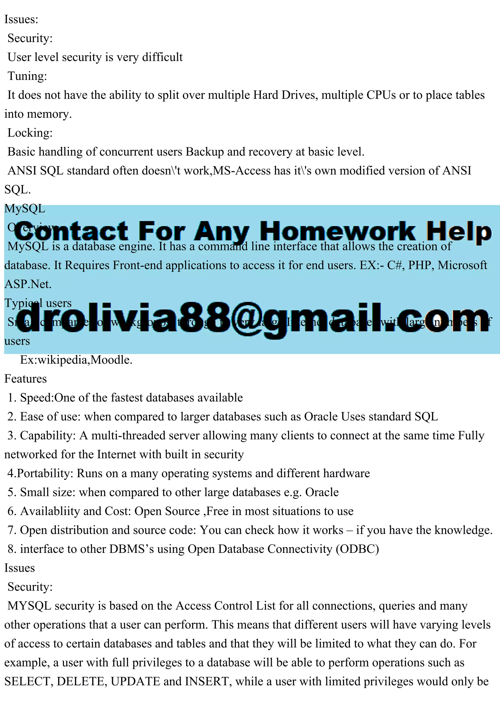 Issues: Security: User level security is very difficult Tuning: It does not have the ability to split over multiple Hard Drives, multiple CPUs or to place tables into memory. Locking: Basic handling of concurrent users Backup and recovery at basic level. ANSI SQL standard often doesn't work,MS-Access has it's own modified version of ANSI SQL. MySQL Overview MySQL is a database engine. It has a command line interface that allows the creation of database. It Requires Front-end applications to access it for end users. EX:- C#, PHP, Microsoft ASP.Net. Typical users Small companies or workgroups, through to very large Internet databases with large numbers of users Ex:wikipedia,Moodle. Features 1. Speed:One of the fastest databases available 2. Ease of use: when compared to larger databases such as Oracle Uses standard SQL 3. Capability: A multi-threaded server allowing many clients to connect at the same time Fully networked for the Internet with built in security 4.Portability: Runs on a many operating systems and different hardware 5. Small size: when compared to other large databases e.g. Oracle 6. Availabliity and Cost: Open Source ,Free in most situations to use 7. Open distribution and source code: You can check how it works – if you have the knowledge. 8. interface to other DBMS’s using Open Database Connectivity (ODBC) Issues Security: MYSQL security is based on the Access Control List for all connections, queries and many other operations that a user can perform. This means that different users will have varying levels of access to certain databases and tables and that they will be limited to what they can do. For example, a user with full privileges to a database will be able to perform operations such as SELECT, DELETE, UPDATE and INSERT, while a user with limited privileges would only be 