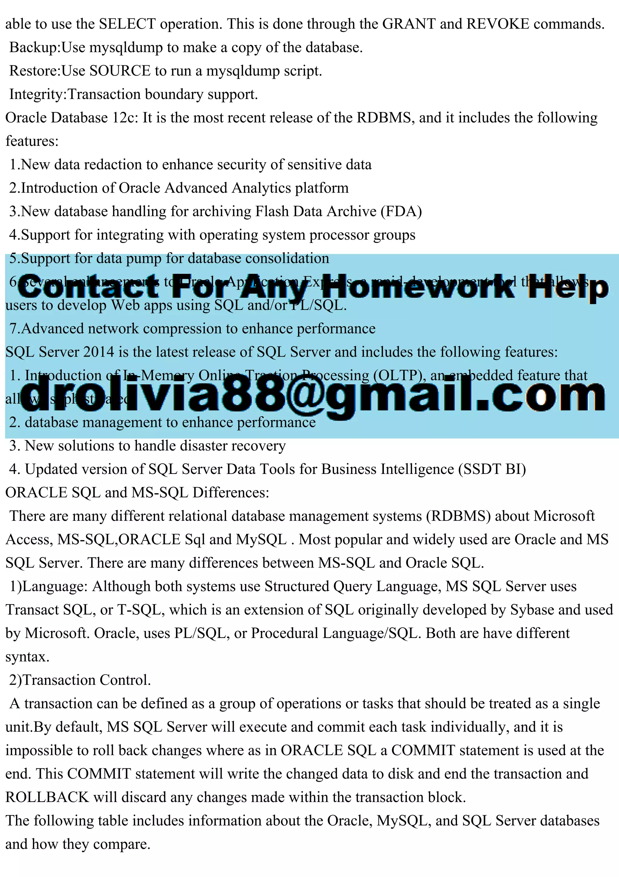 able to use the SELECT operation. This is done through the GRANT and REVOKE commands. Backup:Use mysqldump to make a copy of the database. Restore:Use SOURCE to run a mysqldump script. Integrity:Transaction boundary support. Oracle Database 12c: It is the most recent release of the RDBMS, and it includes the following features: 1.New data redaction to enhance security of sensitive data 2.Introduction of Oracle Advanced Analytics platform 3.New database handling for archiving Flash Data Archive (FDA) 4.Support for integrating with operating system processor groups 5.Support for data pump for database consolidation 6.Several enhancements to Oracle Application Express, a rapid-development tool that allows users to develop Web apps using SQL and/or PL/SQL. 7.Advanced network compression to enhance performance SQL Server 2014 is the latest release of SQL Server and includes the following features: 1. Introduction of In-Memory Online Traction Processing (OLTP), an embedded feature that allows sophisticated 2. database management to enhance performance 3. New solutions to handle disaster recovery 4. Updated version of SQL Server Data Tools for Business Intelligence (SSDT BI) ORACLE SQL and MS-SQL Differences: There are many different relational database management systems (RDBMS) about Microsoft Access, MS-SQL,ORACLE Sql and MySQL . Most popular and widely used are Oracle and MS SQL Server. There are many differences between MS-SQL and Oracle SQL. 1)Language: Although both systems use Structured Query Language, MS SQL Server uses Transact SQL, or T-SQL, which is an extension of SQL originally developed by Sybase and used by Microsoft. Oracle, uses PL/SQL, or Procedural Language/SQL. Both are have different syntax. 2)Transaction Control. A transaction can be defined as a group of operations or tasks that should be treated as a single unit.By default, MS SQL Server will execute and commit each task individually, and it is impossible to roll back changes where as in ORACLE SQL a COMMIT statement is used at the end. This COMMIT statement will write the changed data to disk and end the transaction and ROLLBACK will discard any changes made within the transaction block. The following table includes information about the Oracle, MySQL, and SQL Server databases and how they compare. 