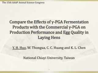 The 15th AAAP Animal Science Congress

Compare the Effects of γ-PGA Fermentation
Products with the Commercial γ-PGA on
Production Performance and Egg Quality in
Laying Hens
Y. H. Huo, W. Thongua, C. C. Huang and K. L. Chen
National Chiayi University, Taiwan

1

 