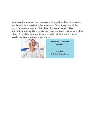Compare the physical assessment of a child to that of an adult.
In addition to describing the similar/different aspects of the
physical assessment, explain how the nurse would offer
instruction during the assessment, how communication would be
adapted to offer explanations, and what strategies the nurse
would use to encourage engagement.
 