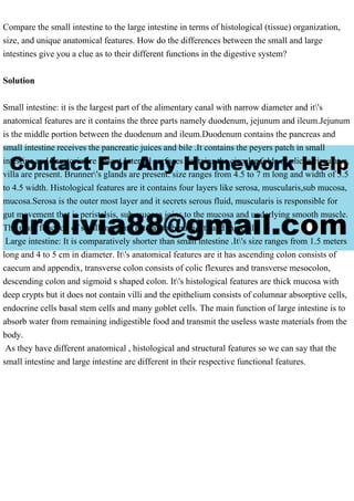 Compare the small intestine to the large intestine in terms of histological (tissue) organization,
size, and unique anatomical features. How do the differences between the small and large
intestines give you a clue as to their different functions in the digestive system?
Solution
Small intestine: it is the largest part of the alimentary canal with narrow diameter and it's
anatomical features are it contains the three parts namely duodenum, jejunum and ileum.Jejunum
is the middle portion between the duodenum and ileum.Duodenum contains the pancreas and
small intestine receives the pancreatic juices and bile .It contains the peyers patch in small
intestine and haustoria are absent.Internal surfaces contains the circular folds or plicae circulates.
villa are present. Brunner's glands are present. size ranges from 4.5 to 7 m long and width of 3.5
to 4.5 width. Histological features are it contains four layers like serosa, muscularis,sub mucosa,
mucosa.Serosa is the outer most layer and it secrets serous fluid, muscularis is responsible for
gut movement that is peristalsis, sub mucosa joins to the mucosa and underlying smooth muscle.
The main function of small intestine is to absorb nutrients and minerals.
Large intestine: It is comparatively shorter than small intestine .It's size ranges from 1.5 meters
long and 4 to 5 cm in diameter. It's anatomical features are it has ascending colon consists of
caecum and appendix, transverse colon consists of colic flexures and transverse mesocolon,
descending colon and sigmoid s shaped colon. It's histological features are thick mucosa with
deep crypts but it does not contain villi and the epithelium consists of columnar absorptive cells,
endocrine cells basal stem cells and many goblet cells. The main function of large intestine is to
absorb water from remaining indigestible food and transmit the useless waste materials from the
body.
As they have different anatomical , histological and structural features so we can say that the
small intestine and large intestine are different in their respective functional features.
 