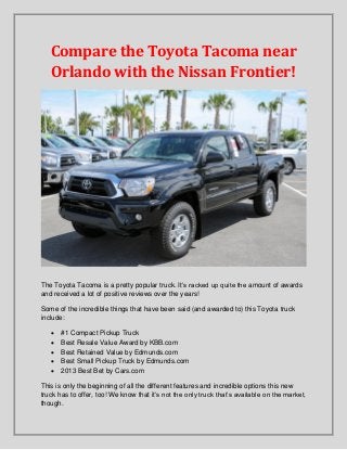 Compare the Toyota Tacoma near
Orlando with the Nissan Frontier!

The Toyota Tacoma is a pretty popular truck. It’s racked up quite the amount of awards
and received a lot of positive reviews over the years!
Some of the incredible things that have been said (and awarded to) this Toyota truck
include:






#1 Compact Pickup Truck
Best Resale Value Award by KBB.com
Best Retained Value by Edmunds.com
Best Small Pickup Truck by Edmunds.com
2013 Best Bet by Cars.com

This is only the beginning of all the different features and incredible options this new
truck has to offer, too! We know that it’s not the only truck that’s available on the market,
though.

 