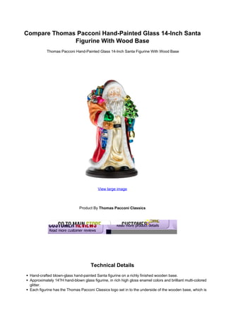 Compare Thomas Pacconi Hand-Painted Glass 14-Inch Santa
              Figurine With Wood Base
           Thomas Pacconi Hand-Painted Glass 14-Inch Santa Figurine With Wood Base




                                         View large image




                              Product By Thomas Pacconi Classics




                                     Technical Details
 Hand-crafted blown-glass hand-painted Santa figurine on a richly finished wooden base.
 Approximately 14?H hand-blown glass figurine, in rich high gloss enamel colors and brilliant multi-colored
 glitter.
 Each figurine has the Thomas Pacconi Classics logo set in to the underside of the wooden base, which is
 