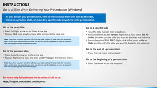 INSTRUCTIONS
Go to a Slide When Delivering Your Presentation (Windows)
Go to the next slide
• Press the Right arrow key or Down arrow key.
• Mouse: Click once anywhere on a slide to move to the next one.
Go to the previous slide
• Press the Left arrow key or Up arrow key.
• Mouse: Right-click a slide, and then click Previous on the shortcut menu.
Go to a specific slide
• Type the slide number, then press Enter.
• Mouse (version 2013 or newer): Right-click a slide, select See All
Slides, and then click the slide you want to display to the audience.
• Mouse (versions 2010, 2007): Right-click a slide, point to Go to
Slide, and then click the slide you want to display to the audience.
Go to the beginning of a presentation
• Press the Home key on the keyboard.
Go to the end of a presentation
• Press the End key on the keyboard.
For more help follow below link to write or talk to us:
As you deliver your presentation, here is how to move from one slide to the next,
move to a previous slide, or move to a specific slide anywhere in the presentation.
Note: If you have a custom animation effect on your slide, clicking the slide starts the animation
effect, rather than moving to the next slide. Use Go to a specific slide below to move to a specific
slide and avoid triggering the animation effect.
Note: If you have a custom animation effect on your slide, clicking the slide starts the animation
effect, rather than moving to the next slide. Use Go to a specific slide below to move to a specific
slide and avoid triggering the animation effect.
Source: https://support.microsoft.com/en-us/office/go-to-a-slide-when-delivering-your-presentation-ff9d6d4e-7bec-49c1-95e3-95a416be26f4#OfficeVersion=Windows
https://support.sketchbubble.com/hc/en-us
 