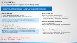 INSTRUCTIONS
Go to a Slide When Delivering Your Presentation (MacOS)
Go to the next slide
• Press N, Right arrow, Down arrow, or Spacebar.
• Mouse: Click once anywhere on a slide to move to the next one.
Go to the previous slide
• Press P, Left arrow, Up arrow, or Delete.
• Mouse: Right-click a slide, and then click Previous on the shortcut menu.
Go to a specific slide
• Type the slide number, then press Return.
• Mouse: Right-click a slide, point to By Title on the shortcut
menu, and then select a slide by title or slide number.
Go to the end of a presentation
• Type the number of the last slide, then press Return.
• Mouse: Right-click a slide, point to By Title on the shortcut
menu, and then select the last slide in the list.
Go to the beginning of a presentation
• Type 1, then press Return.
• Mouse: Right-click a slide, point to By Title on the shortcut
menu, and then select a slide by title or slide number.
For more help follow below link to write or talk to us:
As you deliver your presentation, here is how to move from one slide to the next,
move to a previous slide, or move to a specific slide anywhere in the presentation.
Note: If you have a custom animation effect on your slide, clicking the slide starts the animation
effect, rather than moving to the next slide. Use Go to a specific slide below to move to a specific
slide and avoid triggering the animation effect.
Note: If you have a custom animation effect on your slide, clicking the slide starts the animation
effect, rather than moving to the next slide. Use Go to a specific slide below to move to a specific
slide and avoid triggering the animation effect.
Source: https://support.microsoft.com/en-us/office/go-to-a-slide-when-delivering-your-presentation-ff9d6d4e-7bec-49c1-95e3-95a416be26f4#OfficeVersion=macOS
https://support.sketchbubble.com/hc/en-us
 