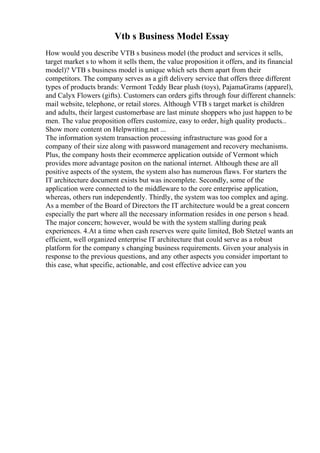 Vtb s Business Model Essay
How would you describe VTB s business model (the product and services it sells,
target market s to whom it sells them, the value proposition it offers, and its financial
model)? VTB s business model is unique which sets them apart from their
competitors. The company serves as a gift delivery service that offers three different
types of products brands: Vermont Teddy Bear plush (toys), PajamaGrams (apparel),
and Calyx Flowers (gifts). Customers can orders gifts through four different channels:
mail website, telephone, or retail stores. Although VTB s target market is children
and adults, their largest customerbase are last minute shoppers who just happen to be
men. The value proposition offers customize, easy to order, high quality products...
Show more content on Helpwriting.net ...
The information system transaction processing infrastructure was good for a
company of their size along with password management and recovery mechanisms.
Plus, the company hosts their ecommerce application outside of Vermont which
provides more advantage positon on the national internet. Although these are all
positive aspects of the system, the system also has numerous flaws. For starters the
IT architecture document exists but was incomplete. Secondly, some of the
application were connected to the middleware to the core enterprise application,
whereas, others run independently. Thirdly, the system was too complex and aging.
As a member of the Board of Directors the IT architecture would be a great concern
especially the part where all the necessary information resides in one person s head.
The major concern; however, would be with the system stalling during peak
experiences. 4.At a time when cash reserves were quite limited, Bob Stetzel wants an
efficient, well organized enterprise IT architecture that could serve as a robust
platform for the company s changing business requirements. Given your analysis in
response to the previous questions, and any other aspects you consider important to
this case, what specific, actionable, and cost effective advice can you
 