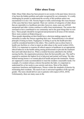 Elder abuse Essay
Elder Abuse Elder abuse has been present in our society in the past times; however,
it has been the hidden problem and under recognized by our community. It is really
challenging for people to understand the severity of this problem unless one
encountered it in one s life. Society began to really acknowledge this issue because
of the cases that have been reported. There are varieties of categories of elder abuse
that are reportable to a healthcare provider; however, many cases are still left
unreported and elder victims continue to suffer from mistreatment. The seniors that
surround us have contributed to our community and to the great things that we now
have. These people should be recognized and protected in all areas of life instead...
Show more content on Helpwriting.net ...
These people depending on their health have a decision making capacity and
rationality to make the choices regarding their care. Nonmalificence is an ethical
principle of doing no harm. Negligence or failing to act by the health provides
could be considered harmful to the elders. This could be seen as direct harm in
health care facilities or a fear to report an elder abuse to the social worker (ANA,
2010). It is important to examine all ethical aspects in healthcare to set appropriate
ethical behavior in the health setting among professionals to provide the treatment
that each individual deserves. When a resident becomes admitted to the skilled
nursing facility, the organization promises them the best possible care. The staff is
required to maintain the highest level of physical and mental well being. The idea
behind nursing homes is to sustain physical health and provide treatments. Nurses
are supposed to create accommodation to meet the resident s reasonable needs. For
example, if a resident refuses a shower but prefers the bath, it is important to
understand his or her needs to ease anxiety and stress. Most of the elderly
experience loneliness and helplessness. Nurses violate the standards of practice by
mistreating their residents. The need of care is universal regardless of the age and
gender. The nurse should deliver care to patients with respect (ANA, 2010).
Unfortunately, there are many cases in the
 