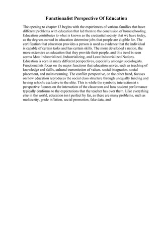 Functionalist Perspective Of Education
The opening to chapter 13 begins with the experiences of various families that have
different problems with education that led them to the conclusion of homeschooling.
Education contributes to what is known as the credential society that we have today,
as the degrees earned in education determine jobs that people are eligible for. The
certification that education provides a person is used as evidence that the individual
is capable of certain tasks and has certain skills. The more developed a nation, the
more extensive an education that they provide their people, and this trend is seen
across Most Industrialized, Industrializing, and Least Industrialized Nations.
Education is seen in many different perspectives, especially amongst sociologists.
Functionalists focus on the major functions that education serves, such as teaching of
knowledge and skills, cultural transmission of values, social integration, social
placement, and mainstreaming. The conflict perspective, on the other hand, focuses
on how education reproduces the social class structure through unequally funding and
having schools exclusive to the elite. This is while the symbolic interactionist s
perspective focuses on the interaction of the classroom and how student performance
typically conforms to the expectations that the teacher has over them. Like everything
else in the world, education isn t perfect by far, as there are many problems, such as
mediocrity, grade inflation, social promotion, fake data, and
 