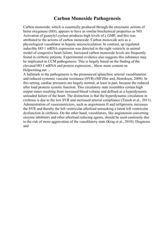 Carbon Monoxide Pathogenesis
Carbon monoxide, which is essentially produced through the enzymatic actions of
heme oxygenase (HO), appears to have as similar biochemical properties as NO.
Activation of guanylyl cyclase produces high levels of c GMP, and this was
attributed to the actions of carbon monoxide. Carbon monoxide acts as a
physiological vasodilator in hepatic microcirculation. In contrast, up regulated
inducible HO 1 mRNA expression was detected in the right ventricle in animal
model of congestive heart failure. Increased carbon monoxide levels are frequently
found in cirrhotic patients. Experimental evidence also suggests this substance may
be implicated in CCM pathogenesis. This is largely based on the finding of the
elevated HO 1 mRNA and protein expression... Show more content on
Helpwriting.net ...
A hallmark in the pathogenesis is the pronounced splanchnic arterial vasodilatation
and reduced systemic vascular resistance (SVR) (MГёller and, Henriksen, 2008). In
this setting, cardiac pressures are largely normal, at least in part, because the reduced
after load protects systolic function. This circulatory state resembles certain high
output states resulting from increased blood volume and defined as a hyperdynamic
unloaded failure of the heart. The distinction is that the hyperdynamic circulation in
cirrhosis is due to the low SVR and increased arterial compliance (Timoh et al., 2011).
Administration of vasoconstrictors, such as angiotensin II and terlipressin, increases
the SVR and thereby the left ventricular afterload unmasking a latent left ventricular
dysfunction in cirrhosis. On the other hand, vasodilators, like angiotensin converting
enzyme inhibitors and other afterload reducing agents, should be used cautiously due
to the risk of more aggravation of the vasodilatory state (Krag et al., 2010). Diagnosis
and
 